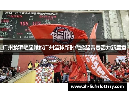广州龙狮崛起赋能广州篮球新时代掀起青春活力新篇章