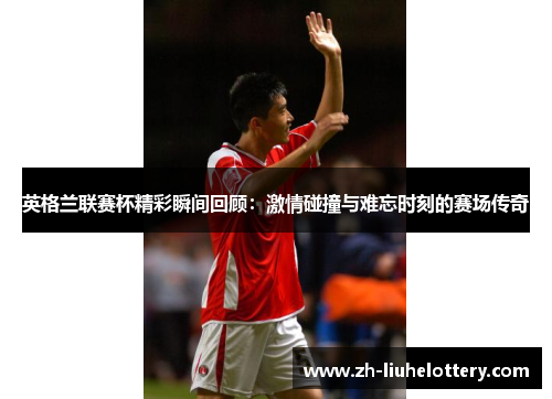 英格兰联赛杯精彩瞬间回顾：激情碰撞与难忘时刻的赛场传奇