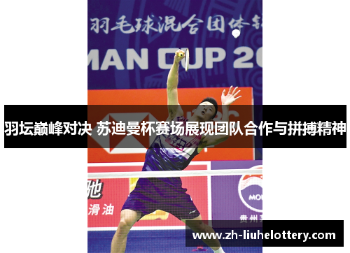 羽坛巅峰对决 苏迪曼杯赛场展现团队合作与拼搏精神