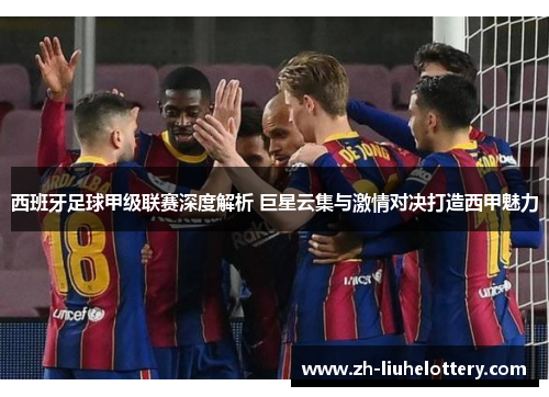 西班牙足球甲级联赛深度解析 巨星云集与激情对决打造西甲魅力