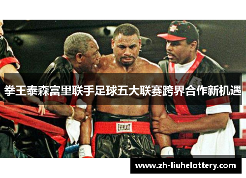 拳王泰森富里联手足球五大联赛跨界合作新机遇