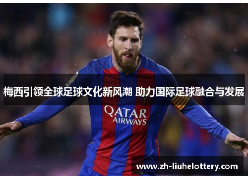 梅西引领全球足球文化新风潮 助力国际足球融合与发展