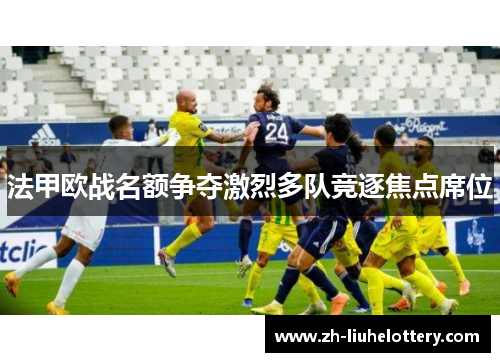 法甲欧战名额争夺激烈多队竞逐焦点席位