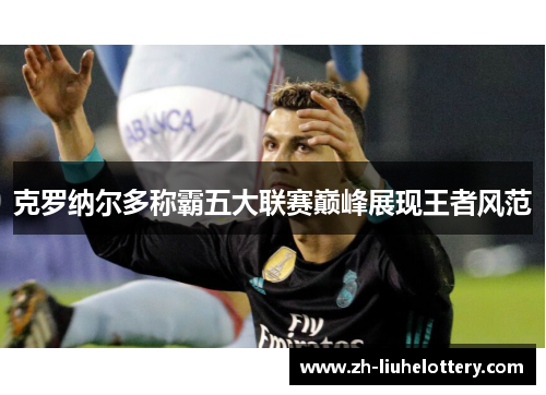 克罗纳尔多称霸五大联赛巅峰展现王者风范